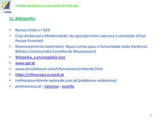 O Meio Ambiente no Concelho de Almada
11. Bibliografia:
• Revista Visão n.º 629
• Crise Ambiental e Modernidade: da oposição entre natureza e sociedade (César
Pessoa Pimentel)
• Desenvolvimento Sustentável: Novos rumos para a Humanidade (Ieda Hortêncio
Batista e Carlossandro Carvalho de Albuquerque)
• Wikipédia, a enciclopédia livre
• www.cgd.pt
• www.almadaforum.com/informacoes/ambiente.html
• https://infoeuropa.eurocid.pt
• melhoraroambiente.webnode.com.pt/problemas-ambientais/
• pelanatureza.pt › natureza › ecoinfo
29
 