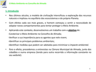 O Meio Ambiente no Concelho de Almada
1. Introdução
• Nos últimos séculos, o modelo de civilização intensificou a exploração dos recursos
naturais e implicou no equilíbrio dos ecossistemas e do próprio Planeta.
• Com efeitos cada vez mais graves, o homem começou a sentir a necessidade de
adaptar novos comportamentos para tentar proteger o Meio Ambiente.
• Aplicando este contexto, desenvolvemos um trabalho com o objetivo de:
-Caraterizar o Meio Ambiente no Concelho de Almada;
-Verificar a sua importância para os agentes que nele vivem;
-Identificar os principais problemas ambientais;
-Identificar medidas que podem ser adotadas para minimizar o impacte ambiental.
• Para o efeito, procedemos a entrevistas na Câmara Municipal de Almada, junto dos
cidadãos e numa empresa (tendo para outra recorrido a informação constante no
seu website).
4
 