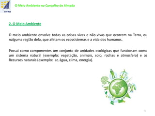 O Meio Ambiente no Concelho de Almada
2. O Meio Ambiente
O meio ambiente envolve todas as coisas vivas e não-vivas que ocorrem na Terra, ou
nalguma região dela, que afetam os ecossistemas e a vida dos humanos.
Possui como componentes um conjunto de unidades ecológicas que funcionam como
um sistema natural (exemplo: vegetação, animais, solo, rochas e atmosfera) e os
Recursos naturais (exemplo: ar, água, clima, energia).
5
 