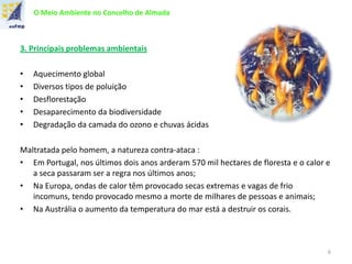 O Meio Ambiente no Concelho de Almada
3. Principais problemas ambientais
• Aquecimento global
• Diversos tipos de poluição
• Desflorestação
• Desaparecimento da biodiversidade
• Degradação da camada do ozono e chuvas ácidas
Maltratada pelo homem, a natureza contra-ataca :
• Em Portugal, nos últimos dois anos arderam 570 mil hectares de floresta e o calor e
a seca passaram ser a regra nos últimos anos;
• Na Europa, ondas de calor têm provocado secas extremas e vagas de frio
incomuns, tendo provocado mesmo a morte de milhares de pessoas e animais;
• Na Austrália o aumento da temperatura do mar está a destruir os corais.
6
 