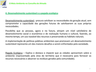 O Meio Ambiente no Concelho de Almada
4. Desenvolvimento sustentável e a pegada ecológica
Desenvolvimento sustentável - procura satisfazer as necessidades da geração atual, sem
comprometer a capacidade das gerações futuras de satisfazerem as suas próprias
necessidades.
Possibilita que as pessoas, agora e no futuro, atinjam um nível satisfatório de
desenvolvimento social e económico e de realização humana e cultural, fazendo, ao
mesmo tempo, um uso razoável dos recursos e preservando os habitats naturais.
A implementação de políticas públicas ambientais que promovam um desenvolvimento
sustentável representa um dos maiores desafios a serem enfrentados pela sociedade.
Pegada Ecológica – Explica e destaca o impacte que as cidades apresentam sobre o
ambiente (representado pela área do território que é necessária para fornecer os
recursos necessários e absorver os resíduos gerados pela comunidade).
7
 