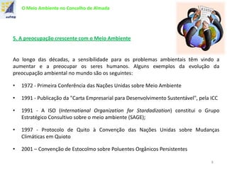 O Meio Ambiente no Concelho de Almada
5. A preocupação crescente com o Meio Ambiente
Ao longo das décadas, a sensibilidade para os problemas ambientais têm vindo a
aumentar e a preocupar os seres humanos. Alguns exemplos da evolução da
preocupação ambiental no mundo são os seguintes:
• 1972 - Primeira Conferência das Nações Unidas sobre Meio Ambiente
• 1991 - Publicação da "Carta Empresarial para Desenvolvimento Sustentável", pela ICC
• 1991 - A ISO (International Organization for Stardadization) constitui o Grupo
Estratégico Consultivo sobre o meio ambiente (SAGE);
• 1997 - Protocolo de Quito à Convenção das Nações Unidas sobre Mudanças
Climáticas em Quioto
• 2001 – Convenção de Estocolmo sobre Poluentes Orgânicos Persistentes
8
 