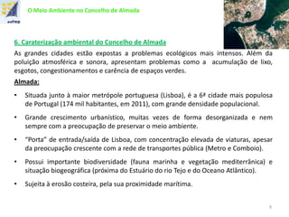O Meio Ambiente no Concelho de Almada
6. Caraterização ambiental do Concelho de Almada
As grandes cidades estão expostas a problemas ecológicos mais intensos. Além da
poluição atmosférica e sonora, apresentam problemas como a acumulação de lixo,
esgotos, congestionamentos e carência de espaços verdes.
Almada:
• Situada junto à maior metrópole portuguesa (Lisboa), é a 6ª cidade mais populosa
de Portugal (174 mil habitantes, em 2011), com grande densidade populacional.
• Grande crescimento urbanístico, muitas vezes de forma desorganizada e nem
sempre com a preocupação de preservar o meio ambiente.
• “Porta” de entrada/saída de Lisboa, com concentração elevada de viaturas, apesar
da preocupação crescente com a rede de transportes pública (Metro e Comboio).
• Possui importante biodiversidade (fauna marinha e vegetação mediterrânica) e
situação biogeográfica (próxima do Estuário do rio Tejo e do Oceano Atlântico).
• Sujeita à erosão costeira, pela sua proximidade marítima.
9
 