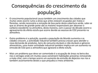 Consequências do crescimento da
população
• O crescimento populacional causa também um crescimento das cidades que
muitas vezes ocorre rumo a áreas que antes estavam ocupadas por matas e
florestas, sendo necessário a remoção de boa parte desta cobertura verde, sabe-se
que as árvores de grande porte são as maiores responsáveis por absorver o
carbono excedente na atmosfera, desta maneira, com o passar da década ocorre o
agravamento do efeito estufa que ocorre devido ao excesso de CO2 presente na
atmosfera.
• Outro problema é a poluição, quando a população do Mundo aumenta e as
cidades crescem, a actividade industrial também precisa crescer para atender a
nova demanda de produtos, bens de consumo duráveis e não duráveis e géneros
alimentícios, uma maior actividade industrial também implica em um aumento na
emissão de CO2 para a atmosfera que agravará o efeito estufa.
• Mais um problema que deve ser comentado é a ocupação de áreas na beira dos
rios e córregos onde em muitos casos constroem habitações precárias removendo
a mata ciliar, com o tempo ocorre um aumento da emissão de dejectos nos rios e
também assoreamento destes o que prejudica o meio ambiente.
 