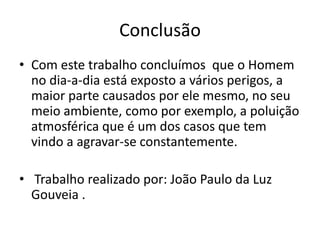 Conclusão
• Com este trabalho concluímos que o Homem
no dia-a-dia está exposto a vários perigos, a
maior parte causados por ele mesmo, no seu
meio ambiente, como por exemplo, a poluição
atmosférica que é um dos casos que tem
vindo a agravar-se constantemente.
• Trabalho realizado por: João Paulo da Luz
Gouveia .
 