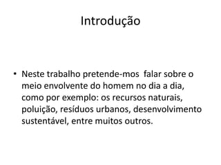 Introdução
• Neste trabalho pretende-mos falar sobre o
meio envolvente do homem no dia a dia,
como por exemplo: os recursos naturais,
poluição, resíduos urbanos, desenvolvimento
sustentável, entre muitos outros.
 