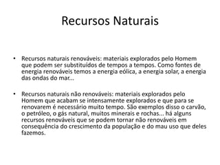 Recursos Naturais
• Recursos naturais renováveis: materiais explorados pelo Homem
que podem ser substituídos de tempos a tempos. Como fontes de
energia renováveis temos a energia eólica, a energia solar, a energia
das ondas do mar...
• Recursos naturais não renováveis: materiais explorados pelo
Homem que acabam se intensamente explorados e que para se
renovarem é necessário muito tempo. São exemplos disso o carvão,
o petróleo, o gás natural, muitos minerais e rochas... há alguns
recursos renováveis que se podem tornar não renováveis em
consequência do crescimento da população e do mau uso que deles
fazemos.
 