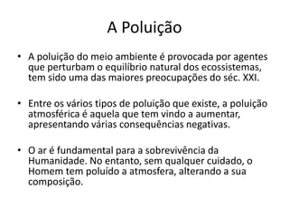 A Poluição
• A poluição do meio ambiente é provocada por agentes
que perturbam o equilíbrio natural dos ecossistemas,
tem sido uma das maiores preocupações do séc. XXI.
• Entre os vários tipos de poluição que existe, a poluição
atmosférica é aquela que tem vindo a aumentar,
apresentando várias consequências negativas.
• O ar é fundamental para a sobrevivência da
Humanidade. No entanto, sem qualquer cuidado, o
Homem tem poluído a atmosfera, alterando a sua
composição.
 