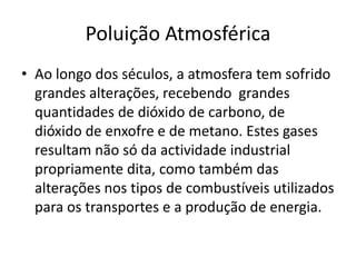 Poluição Atmosférica
• Ao longo dos séculos, a atmosfera tem sofrido
grandes alterações, recebendo grandes
quantidades de dióxido de carbono, de
dióxido de enxofre e de metano. Estes gases
resultam não só da actividade industrial
propriamente dita, como também das
alterações nos tipos de combustíveis utilizados
para os transportes e a produção de energia.
 