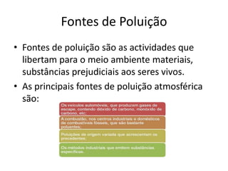 Fontes de Poluição
• Fontes de poluição são as actividades que
libertam para o meio ambiente materiais,
substâncias prejudiciais aos seres vivos.
• As principais fontes de poluição atmosférica
são:
 