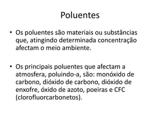 Poluentes
• Os poluentes são materiais ou substâncias
que, atingindo determinada concentração
afectam o meio ambiente.
• Os principais poluentes que afectam a
atmosfera, poluindo-a, são: monóxido de
carbono, dióxido de carbono, dióxido de
enxofre, óxido de azoto, poeiras e CFC
(clorofluorcarbonetos).
 