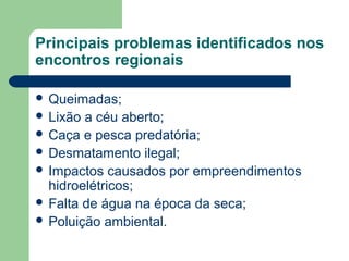 Principais problemas identificados nos
encontros regionais
 Queimadas;
 Lixão a céu aberto;
 Caça e pesca predatória;
 Desmatamento ilegal;
 Impactos causados por empreendimentos
hidroelétricos;
 Falta de água na época da seca;
 Poluição ambiental.
 