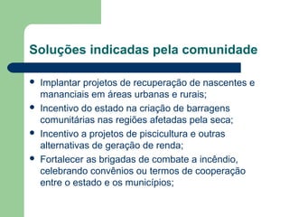 Soluções indicadas pela comunidade
 Implantar projetos de recuperação de nascentes e
mananciais em áreas urbanas e rurais;
 Incentivo do estado na criação de barragens
comunitárias nas regiões afetadas pela seca;
 Incentivo a projetos de piscicultura e outras
alternativas de geração de renda;
 Fortalecer as brigadas de combate a incêndio,
celebrando convênios ou termos de cooperação
entre o estado e os municípios;
 