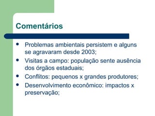 Comentários
 Problemas ambientais persistem e alguns
se agravaram desde 2003;
 Visitas a campo: população sente ausência
dos órgãos estaduais;
 Conflitos: pequenos x grandes produtores;
 Desenvolvimento econômico: impactos x
preservação;
 