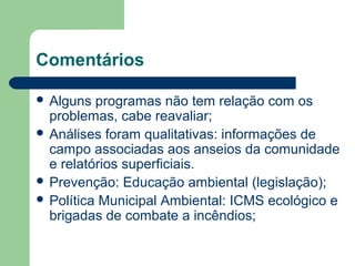 Comentários
 Alguns programas não tem relação com os
problemas, cabe reavaliar;
 Análises foram qualitativas: informações de
campo associadas aos anseios da comunidade
e relatórios superficiais.
 Prevenção: Educação ambiental (legislação);
 Política Municipal Ambiental: ICMS ecológico e
brigadas de combate a incêndios;
 