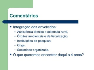Comentários
 Integração dos envolvidos:
– Assistência técnica e extensão rural,
– Órgãos ambientais e de fiscalização,
– Instituições de pesquisa,
– Ongs,
– Sociedade organizada.
 O que queremos encontrar daqui a 4 anos?
 