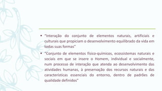 “Interação do conjunto de elementos naturais, artificiais e
culturais que propiciam o desenvolvimento equilibrado da vida em
todas suas formas”
 “Conjunto de elementos físico-químicos, ecossistemas naturais e
sociais em que se insere o Homem, individual e socialmente,
num processo de interação que atenda ao desenvolvimento das
atividades humanas, à preservação dos recursos naturais e das
características essenciais do entorno, dentro de padrões de
qualidade definidos”
 
