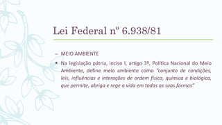 – MEIO AMBIENTE
 Na legislação pátria, inciso I, artigo 3º, Política Nacional do Meio
Ambiente, define meio ambiente como ”conjunto de condições,
leis, influências e interações de ordem física, química e biológica,
que permite, abriga e rege a vida em todas as suas formas”
Lei Federal nº 6.938/81
 
