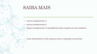 SAIBA MAIS
– Leitura complementar 1:
– Leitura complementar 2:
– Leitura complementar 3: Qualidade de vida e respeito ao meio ambiente
– Leiam atentamente os três arquivos acima e responda os exercícios!
 