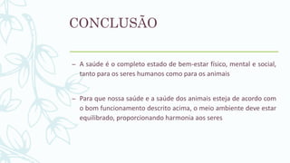 CONCLUSÃO
– A saúde é o completo estado de bem-estar físico, mental e social,
tanto para os seres humanos como para os animais
– Para que nossa saúde e a saúde dos animais esteja de acordo com
o bom funcionamento descrito acima, o meio ambiente deve estar
equilibrado, proporcionando harmonia aos seres
 