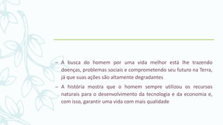 – A busca do homem por uma vida melhor está lhe trazendo
doenças, problemas sociais e comprometendo seu futuro na Terra,
já que suas ações são altamente degradantes
– A história mostra que o homem sempre utilizou os recursos
naturais para o desenvolvimento da tecnologia e da economia e,
com isso, garantir uma vida com mais qualidade
 