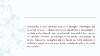 – Entretanto, é fácil constatar que essa equação (exploração dos
recursos naturais = desenvolvimento econômico e tecnológico =
qualidade de vida) não vem se relevando verdadeira. Isso porque
os recursos oriundos da natureza estão sendo aproveitados de
forma predatória, causando graves danos ao meio ambiente e
refletindo negativamente na própria condição de vida e de saúde
do homem
 