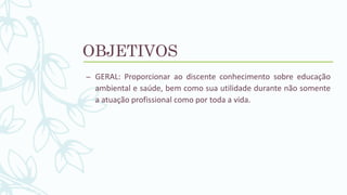OBJETIVOS
– GERAL: Proporcionar ao discente conhecimento sobre educação
ambiental e saúde, bem como sua utilidade durante não somente
a atuação profissional como por toda a vida.
 