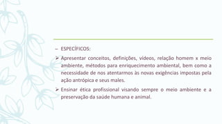 – ESPECÍFICOS:
 Apresentar conceitos, definições, vídeos, relação homem x meio
ambiente, métodos para enriquecimento ambiental, bem como a
necessidade de nos atentarmos às novas exigências impostas pela
ação antrópica e seus males.
 Ensinar ética profissional visando sempre o meio ambiente e a
preservação da saúde humana e animal.
 