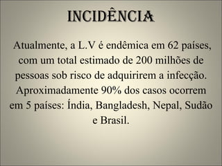 INCIDÊNCIA Atualmente, a L.V é endêmica em 62 países, com um total estimado de 200 milhões de pessoas sob risco de adquirirem a infecção. Aproximadamente 90% dos casos ocorrem em 5 países: Índia, Bangladesh, Nepal, Sudão e Brasil. 