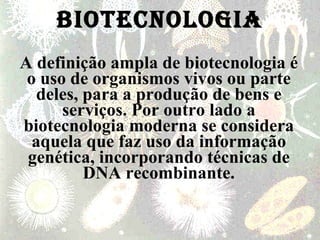 BIOTECNOLOGIA A definição ampla de biotecnologia é o uso de organismos vivos ou parte deles, para a produção de bens e serviços. Por outro lado a biotecnologia moderna se considera aquela que faz uso da informação genética, incorporando técnicas de DNA recombinante. 