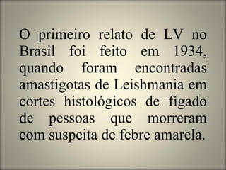 O primeiro relato de LV no Brasil foi feito em 1934, quando foram encontradas amastigotas de Leishmania em cortes histológicos de fígado de pessoas que morreram com suspeita de febre amarela. 