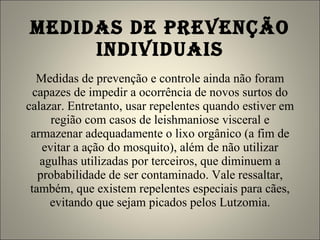 MEDIDAS DE PREVENÇÃO INDIVIDUAIS Medidas de prevenção e controle ainda não foram capazes de impedir a ocorrência de novos surtos do calazar. Entretanto, usar repelentes quando estiver em região com casos de leishmaniose visceral e armazenar adequadamente o lixo orgânico (a fim de evitar a ação do mosquito), além de não utilizar agulhas utilizadas por terceiros, que diminuem a probabilidade de ser contaminado. Vale ressaltar, também, que existem repelentes especiais para cães, evitando que sejam picados pelos Lutzomia. 