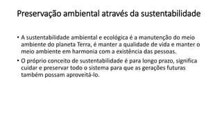 Preservação ambiental através da sustentabilidade
• A sustentabilidade ambiental e ecológica é a manutenção do meio
ambiente do planeta Terra, é manter a qualidade de vida e manter o
meio ambiente em harmonia com a existência das pessoas.
• O próprio conceito de sustentabilidade é para longo prazo, significa
cuidar e preservar todo o sistema para que as gerações futuras
também possam aproveitá-lo.
 