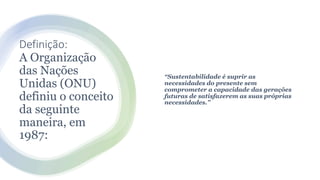 Definição:
A Organização
das Nações
Unidas (ONU)
definiu o conceito
da seguinte
maneira, em
1987:
“Sustentabilidade é suprir as
necessidades do presente sem
comprometer a capacidade das gerações
futuras de satisfazerem as suas próprias
necessidades.”
 