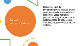 Tripé da
sustentabilidade:
• O chamado tripé da
sustentabilidade é baseado em três
princípios: o social, o ambiental e o
econômico. Esses três fatores
precisam ser integrados para que a
sustentabilidade de fato aconteça.
Sem eles, a sustentabilidade não se
sustenta.
 
