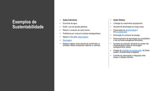 Exemplos de
Sustentabilidade
• Ações Individuais
• Economia de água;
• Evitar o uso de sacolas plásticas;
• Reduzir o consumo de carne bovina;
• Preferência por consumir produtos biodegradáveis;
• Separar o lixo para coleta seletiva;
• Reciclagem;
• Realizar trajetos curtos através de caminhadas ou
bicicletas. Adotar transportes coletivos ou caronas.
• Ações Globais
• Limitação do crescimento populacional;
• Garantia de alimentação em longo prazo;
• Preservação da biodiversidade e
dos ecossistemas;
• Diminuição do consumo de energia;
• Desenvolvimento de tecnologias que possibilitem
o uso de fontes energéticas renováveis;
• Aumento da produção industrial nos países não
industrializados à base de tecnologias
ecologicamente viáveis;
• Criação de Unidades de Conservação. No Brasil,
existem diversas áreas protegidas;
• Controle da urbanização e integração entre
campo e cidades menores.
 