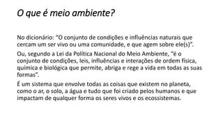 O que é meio ambiente?
No dicionário: “O conjunto de condições e influências naturais que
cercam um ser vivo ou uma comunidade, e que agem sobre ele(s)”.
Ou, segundo a Lei da Política Nacional do Meio Ambiente, “é o
conjunto de condições, leis, influências e interações de ordem física,
química e biológica que permite, abriga e rege a vida em todas as suas
formas”.
É um sistema que envolve todas as coisas que existem no planeta,
como o ar, o solo, a água e tudo que foi criado pelos humanos e que
impactam de qualquer forma os seres vivos e os ecossistemas.
 