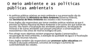 O meio ambiente e as políticas
públicas ambientais
• As políticas públicas relativas ao meio ambiente e sua preservação são da
responsabilidade do Ministério do Meio Ambiente (Governo Federal),
das Secretarias de Meio Ambiente dos estados e dos municípios.
• Esses órgãos são responsáveis por tomar medidas práticas relativas ao que é
previsto na Política Nacional do Meio Ambiente e em outras leis que tratam do
assunto. Eles fazem a fiscalização das atividades poluidoras, da extração de
minerais e de outras atividades que possam prejudicar a conservação dos
ecossistemas e das áreas de reserva ecológica do país.
• Para atingir esses objetivos existem programas ligados à preservação e
recuperação do meio ambiente, à avaliação da qualidade da água e à fiscalização
do uso dos recursos naturais.
• Estes órgãos também são responsáveis por promover ações educativas em
relação à educação ambiental, conceitos de ecologia e aumento da
sustentabilidade das cidades.
 