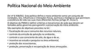 Política Nacional do Meio Ambiente
(lei nº 6.938/81). Esta política define o meio ambiente como um conjunto de
condições, leis, influências e interações físicas, químicas e biológicas que permitem
a existência de vida nas suas mais diferentes formas (artigo 3º, inciso I).
O objetivo da PNMA é definir critérios e mecanismos de ação que devem ser
tomados pelos governos para garantir a preservação do meio ambiente.
São exemplos de objetivos previstos na lei:
• fiscalização do uso e consumo dos recursos naturais,
• controle da emissão de poluição no ambiente,
• controle o uso consciente do solo, da água e do ar,
• incentivo ao estudo e pesquisa na área ambiental,
• proteção dos ecossistemas,
• proteção, preservação e recuperação de áreas ameaçadas.
 