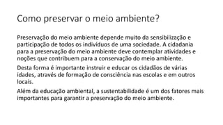 Como preservar o meio ambiente?
Preservação do meio ambiente depende muito da sensibilização e
participação de todos os indivíduos de uma sociedade. A cidadania
para a preservação do meio ambiente deve contemplar atividades e
noções que contribuem para a conservação do meio ambiente.
Desta forma é importante instruir e educar os cidadãos de várias
idades, através de formação de consciência nas escolas e em outros
locais.
Além da educação ambiental, a sustentabilidade é um dos fatores mais
importantes para garantir a preservação do meio ambiente.
 