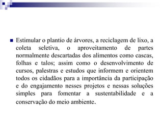  Estimular o plantio de árvores, a reciclagem de lixo, a
coleta seletiva, o aproveitamento de partes
normalmente descartadas dos alimentos como cascas,
folhas e talos; assim como o desenvolvimento de
cursos, palestras e estudos que informem e orientem
todos os cidadãos para a importância da participação
e do engajamento nesses projetos e nessas soluções
simples para fomentar a sustentabilidade e a
conservação do meio ambiente.
 