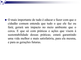  O mais importante de tudo é educar e fazer com que o
cidadão comum entenda que tudo o que ele faz ou
fará; gerará um impacto no meio ambiente que o
cerca. E que só com práticas e ações que visem à
sustentabilidade dessas práticas; estará garantindo
uma vida melhor e mais satisfatória, para ela mesma,
e para as gerações futuras.
 