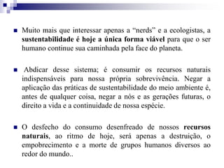 Muito mais que interessar apenas a “nerds” e a ecologistas, a
sustentabilidade é hoje a única forma viável para que o ser
humano continue sua caminhada pela face do planeta.
 Abdicar desse sistema; é consumir os recursos naturais
indispensáveis para nossa própria sobrevivência. Negar a
aplicação das práticas de sustentabilidade do meio ambiente é,
antes de qualquer coisa, negar a nós e as gerações futuras, o
direito a vida e a continuidade de nossa espécie.
 O desfecho do consumo desenfreado de nossos recursos
naturais, ao ritmo de hoje, será apenas a destruição, o
empobrecimento e a morte de grupos humanos diversos ao
redor do mundo..
 