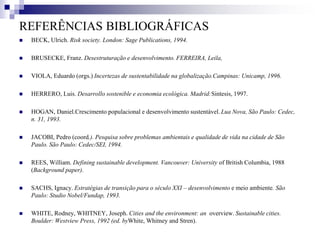 REFERÊNCIAS BIBLIOGRÁFICAS
 BECK, Ulrich. Risk society. London: Sage Publications, 1994.
 BRUSECKE, Franz. Desestruturação e desenvolvimento. FERREIRA, Leila,
 VIOLA, Eduardo (orgs.) Incertezas de sustentabilidade na globalização.Campinas: Unicamp, 1996.
 HERRERO, Luis. Desarrollo sostenible e economia ecológica. Madrid:Sintesis, 1997.
 HOGAN, Daniel.Crescimento populacional e desenvolvimento sustentável. Lua Nova, São Paulo: Cedec,
n. 31, 1993.
 JACOBI, Pedro (coord.). Pesquisa sobre problemas ambientais e qualidade de vida na cidade de São
Paulo. São Paulo: Cedec/SEI, 1994.
 REES, William. Defining sustainable development. Vancouver: University of British Columbia, 1988
(Background paper).
 SACHS, Ignacy. Estratégias de transição para o século XXI – desenvolvimento e meio ambiente. São
Paulo: Studio Nobel/Fundap, 1993.
 WHITE, Rodney, WHITNEY, Joseph. Cities and the environment: an overview. Sustainable cities.
Boulder: Westview Press, 1992 (ed. byWhite, Whitney and Stren).
 