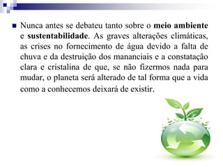  Nunca antes se debateu tanto sobre o meio ambiente
e sustentabilidade. As graves alterações climáticas,
as crises no fornecimento de água devido a falta de
chuva e da destruição dos mananciais e a constatação
clara e cristalina de que, se não fizermos nada para
mudar, o planeta será alterado de tal forma que a vida
como a conhecemos deixará de existir.
 
