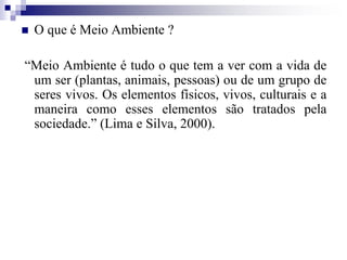  O que é Meio Ambiente ?
“Meio Ambiente é tudo o que tem a ver com a vida de
um ser (plantas, animais, pessoas) ou de um grupo de
seres vivos. Os elementos físicos, vivos, culturais e a
maneira como esses elementos são tratados pela
sociedade.” (Lima e Silva, 2000).
 