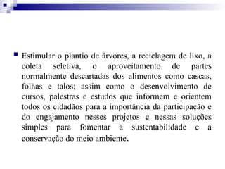  Estimular o plantio de árvores, a reciclagem de lixo, a
coleta seletiva, o aproveitamento de partes
normalmente descartadas dos alimentos como cascas,
folhas e talos; assim como o desenvolvimento de
cursos, palestras e estudos que informem e orientem
todos os cidadãos para a importância da participação e
do engajamento nesses projetos e nessas soluções
simples para fomentar a sustentabilidade e a
conservação do meio ambiente.
 