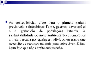  As conseqüências disso para o planeta seriam
previsíveis e dramáticas: Fome, guerras, devastações
e o genocídio de populações inteiras. A
sustentabilidade do meio ambiente deve sempre ser
a meta buscada por qualquer indivíduo ou grupo que
necessite de recursos naturais para sobreviver. E isso
é um fato que não admite contestação.
 