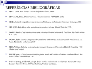 REFERÊNCIAS BIBLIOGRÁFICAS
 BECK, Ulrich. Risk society. London: Sage Publications, 1994.
 BRUSECKE, Franz. Desestruturação e desenvolvimento. FERREIRA, Leila,
 VIOLA, Eduardo (orgs.) Incertezas de sustentabilidade na globalização.Campinas: Unicamp, 1996.
 HERRERO, Luis. Desarrollo sostenible e economia ecológica. Madrid:Sintesis, 1997.
 HOGAN, Daniel.Crescimento populacional e desenvolvimento sustentável. Lua Nova, São Paulo: Cedec,
n. 31, 1993.
 JACOBI, Pedro (coord.). Pesquisa sobre problemas ambientais e qualidade de vida na cidade de São
Paulo. São Paulo: Cedec/SEI, 1994.
 REES, William. Defining sustainable development. Vancouver: University of British Columbia, 1988
(Background paper).
 SACHS, Ignacy. Estratégias de transição para o século XXI – desenvolvimento e meio ambiente. São
Paulo: Studio Nobel/Fundap, 1993.
 WHITE, Rodney, WHITNEY, Joseph. Cities and the environment: an overview. Sustainable cities.
Boulder: Westview Press, 1992 (ed. byWhite, Whitney and Stren).
 