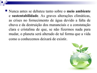 Nunca antes se debateu tanto sobre o meio ambiente
e sustentabilidade. As graves alterações climáticas,
as crises no fornecimento de água devido a falta de
chuva e da destruição dos mananciais e a constatação
clara e cristalina de que, se não fizermos nada para
mudar, o planeta será alterado de tal forma que a vida
como a conhecemos deixará de existir.
 